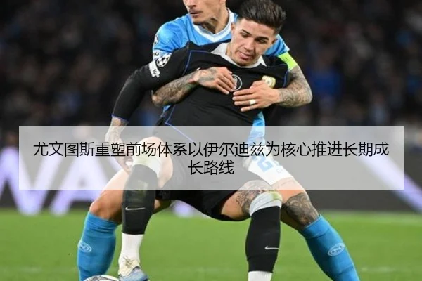 尤文图斯重塑前场体系以伊尔迪兹为核心推进长期成长路线