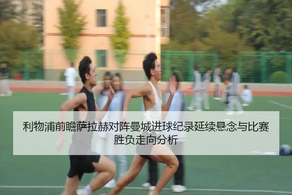 利物浦前瞻萨拉赫对阵曼城进球纪录延续悬念与比赛胜负走向分析