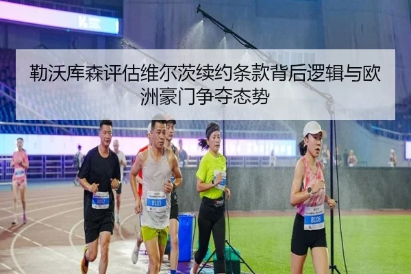 勒沃库森评估维尔茨续约条款背后逻辑与欧洲豪门争夺态势