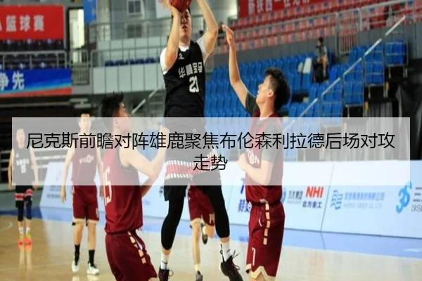 尼克斯前瞻对阵雄鹿聚焦布伦森利拉德后场对攻走势
