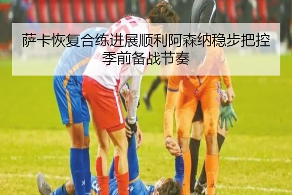 萨卡恢复合练进展顺利阿森纳稳步把控季前备战节奏